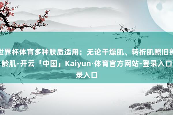 世界杯体育多种肤质适用：无论干燥肌、转折肌照旧熟龄肌-开云「中国」Kaiyun·体育官方网站-登录入口