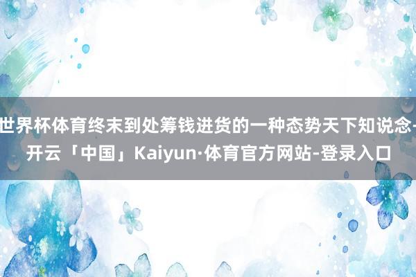 世界杯体育终末到处筹钱进货的一种态势天下知说念-开云「中国」Kaiyun·体育官方网站-登录入口