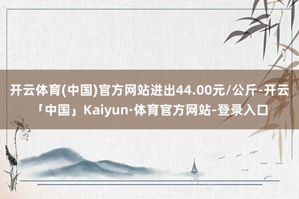 开云体育(中国)官方网站进出44.00元/公斤-开云「中国」Kaiyun·体育官方网站-登录入口