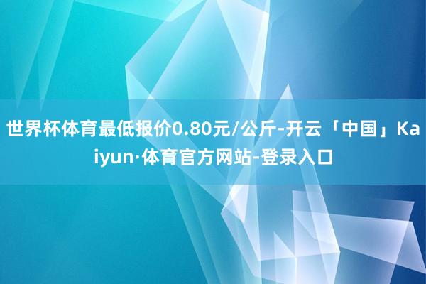 世界杯体育最低报价0.80元/公斤-开云「中国」Kaiyun·体育官方网站-登录入口