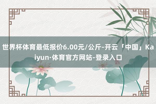 世界杯体育最低报价6.00元/公斤-开云「中国」Kaiyun·体育官方网站-登录入口