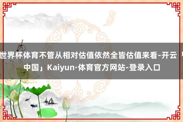 世界杯体育不管从相对估值依然全皆估值来看-开云「中国」Kaiyun·体育官方网站-登录入口