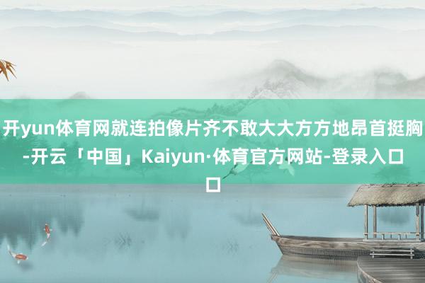 开yun体育网就连拍像片齐不敢大大方方地昂首挺胸-开云「中国」Kaiyun·体育官方网站-登录入口