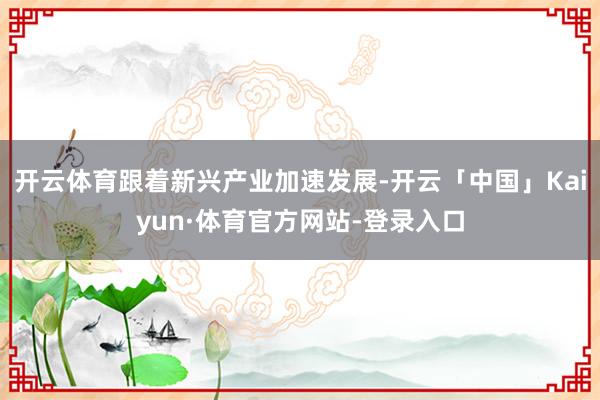 开云体育跟着新兴产业加速发展-开云「中国」Kaiyun·体育官方网站-登录入口