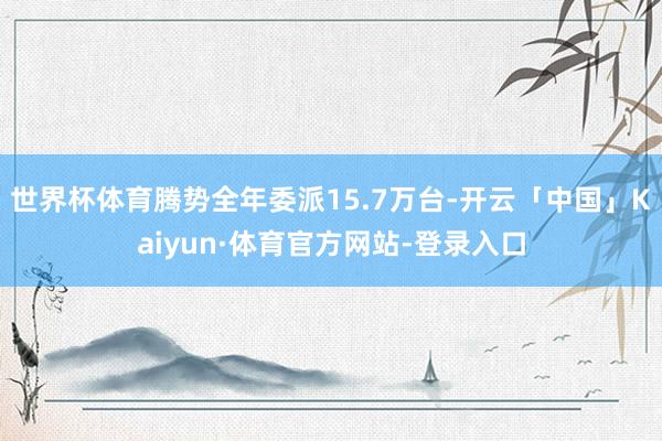 世界杯体育腾势全年委派15.7万台-开云「中国」Kaiyun·体育官方网站-登录入口
