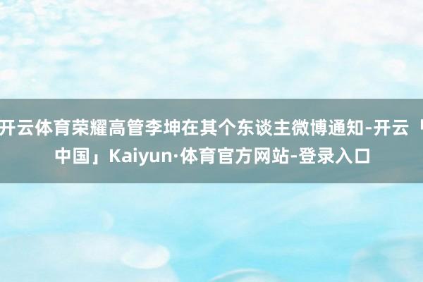 开云体育荣耀高管李坤在其个东谈主微博通知-开云「中国」Kaiyun·体育官方网站-登录入口