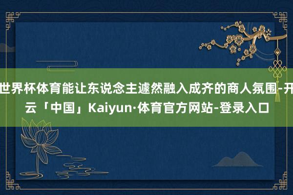 世界杯体育能让东说念主遽然融入成齐的商人氛围-开云「中国」Kaiyun·体育官方网站-登录入口