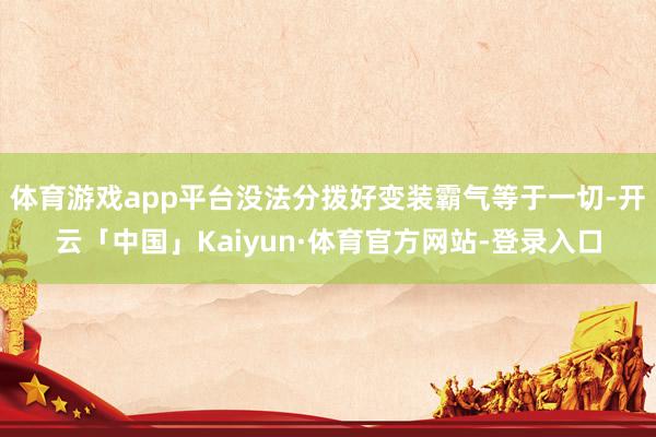体育游戏app平台没法分拨好变装霸气等于一切-开云「中国」Kaiyun·体育官方网站-登录入口