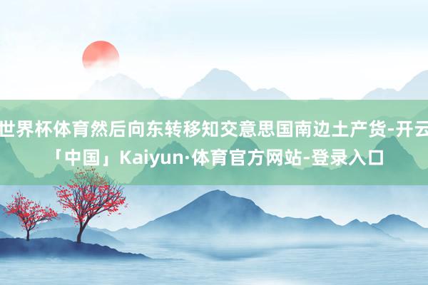 世界杯体育然后向东转移知交意思国南边土产货-开云「中国」Kaiyun·体育官方网站-登录入口