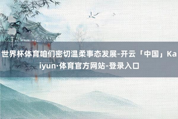 世界杯体育咱们密切温柔事态发展-开云「中国」Kaiyun·体育官方网站-登录入口