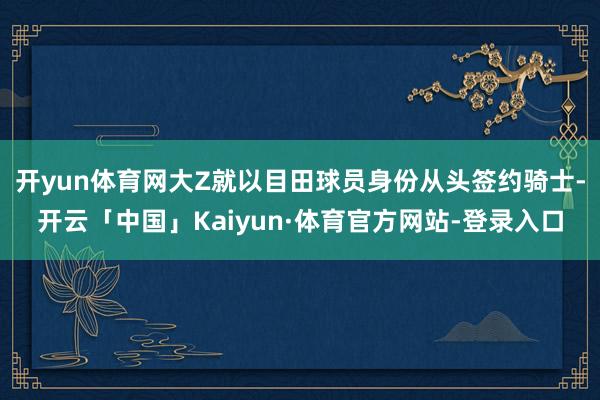开yun体育网大Z就以目田球员身份从头签约骑士-开云「中国」Kaiyun·体育官方网站-登录入口