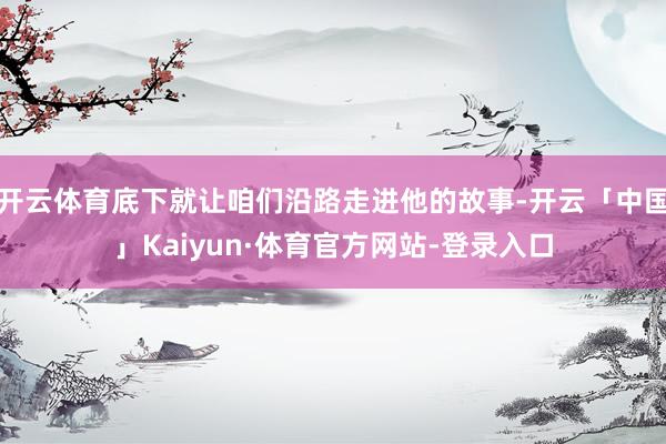 开云体育底下就让咱们沿路走进他的故事-开云「中国」Kaiyun·体育官方网站-登录入口