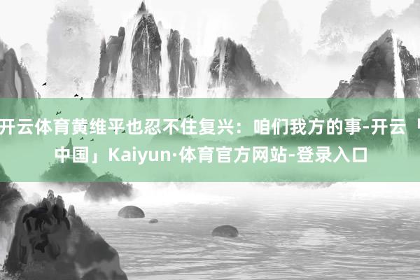 开云体育黄维平也忍不住复兴：咱们我方的事-开云「中国」Kaiyun·体育官方网站-登录入口