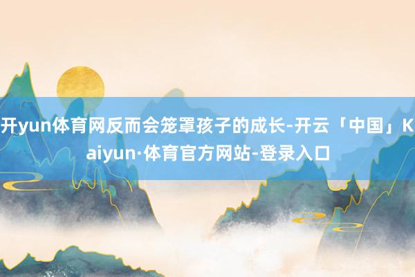 开yun体育网反而会笼罩孩子的成长-开云「中国」Kaiyun·体育官方网站-登录入口
