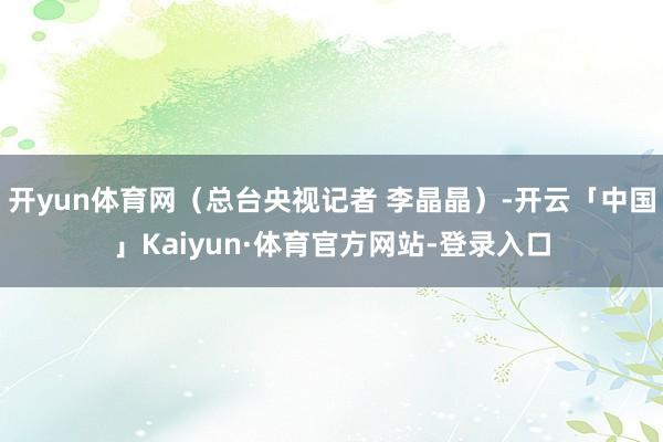 开yun体育网（总台央视记者 李晶晶）-开云「中国」Kaiyun·体育官方网站-登录入口